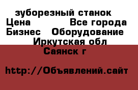 525 зуборезный станок › Цена ­ 1 000 - Все города Бизнес » Оборудование   . Иркутская обл.,Саянск г.